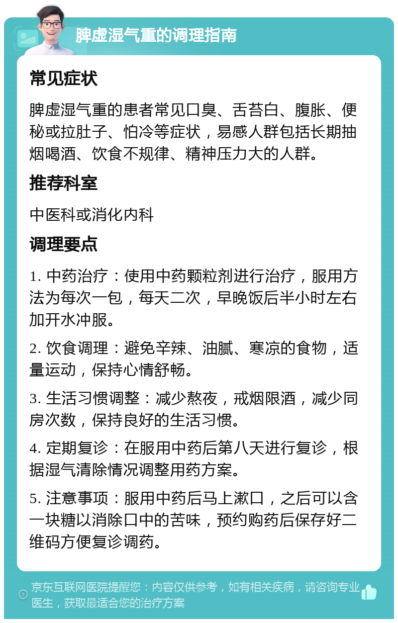 脾虚湿气重的调理指南 常见症状 脾虚湿气重的患者常见口臭、舌苔白、腹胀、便秘或拉肚子、怕冷等症状，易感人群包括长期抽烟喝酒、饮食不规律、精神压力大的人群。 推荐科室 中医科或消化内科 调理要点 1. 中药治疗：使用中药颗粒剂进行治疗，服用方法为每次一包，每天二次，早晚饭后半小时左右加开水冲服。 2. 饮食调理：避免辛辣、油腻、寒凉的食物，适量运动，保持心情舒畅。 3. 生活习惯调整：减少熬夜，戒烟限酒，减少同房次数，保持良好的生活习惯。 4. 定期复诊：在服用中药后第八天进行复诊，根据湿气清除情况调整用药方案。 5. 注意事项：服用中药后马上漱口，之后可以含一块糖以消除口中的苦味，预约购药后保存好二维码方便复诊调药。