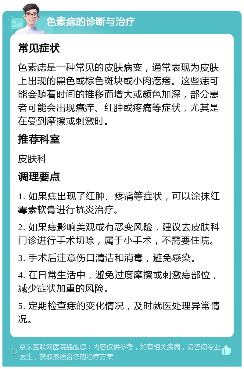 色素痣的诊断与治疗 常见症状 色素痣是一种常见的皮肤病变，通常表现为皮肤上出现的黑色或棕色斑块或小肉疙瘩。这些痣可能会随着时间的推移而增大或颜色加深，部分患者可能会出现瘙痒、红肿或疼痛等症状，尤其是在受到摩擦或刺激时。 推荐科室 皮肤科 调理要点 1. 如果痣出现了红肿、疼痛等症状，可以涂抹红霉素软膏进行抗炎治疗。 2. 如果痣影响美观或有恶变风险，建议去皮肤科门诊进行手术切除，属于小手术，不需要住院。 3. 手术后注意伤口清洁和消毒，避免感染。 4. 在日常生活中，避免过度摩擦或刺激痣部位，减少症状加重的风险。 5. 定期检查痣的变化情况，及时就医处理异常情况。