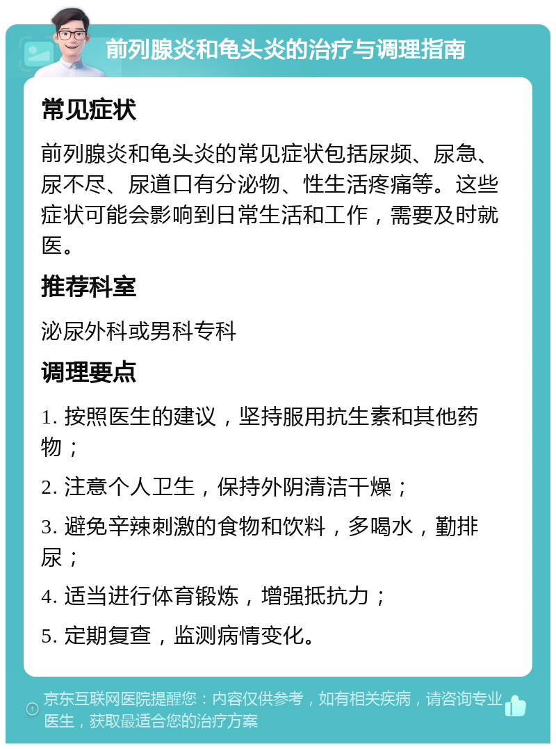 前列腺炎和龟头炎的治疗与调理指南 常见症状 前列腺炎和龟头炎的常见症状包括尿频、尿急、尿不尽、尿道口有分泌物、性生活疼痛等。这些症状可能会影响到日常生活和工作，需要及时就医。 推荐科室 泌尿外科或男科专科 调理要点 1. 按照医生的建议，坚持服用抗生素和其他药物； 2. 注意个人卫生，保持外阴清洁干燥； 3. 避免辛辣刺激的食物和饮料，多喝水，勤排尿； 4. 适当进行体育锻炼，增强抵抗力； 5. 定期复查，监测病情变化。