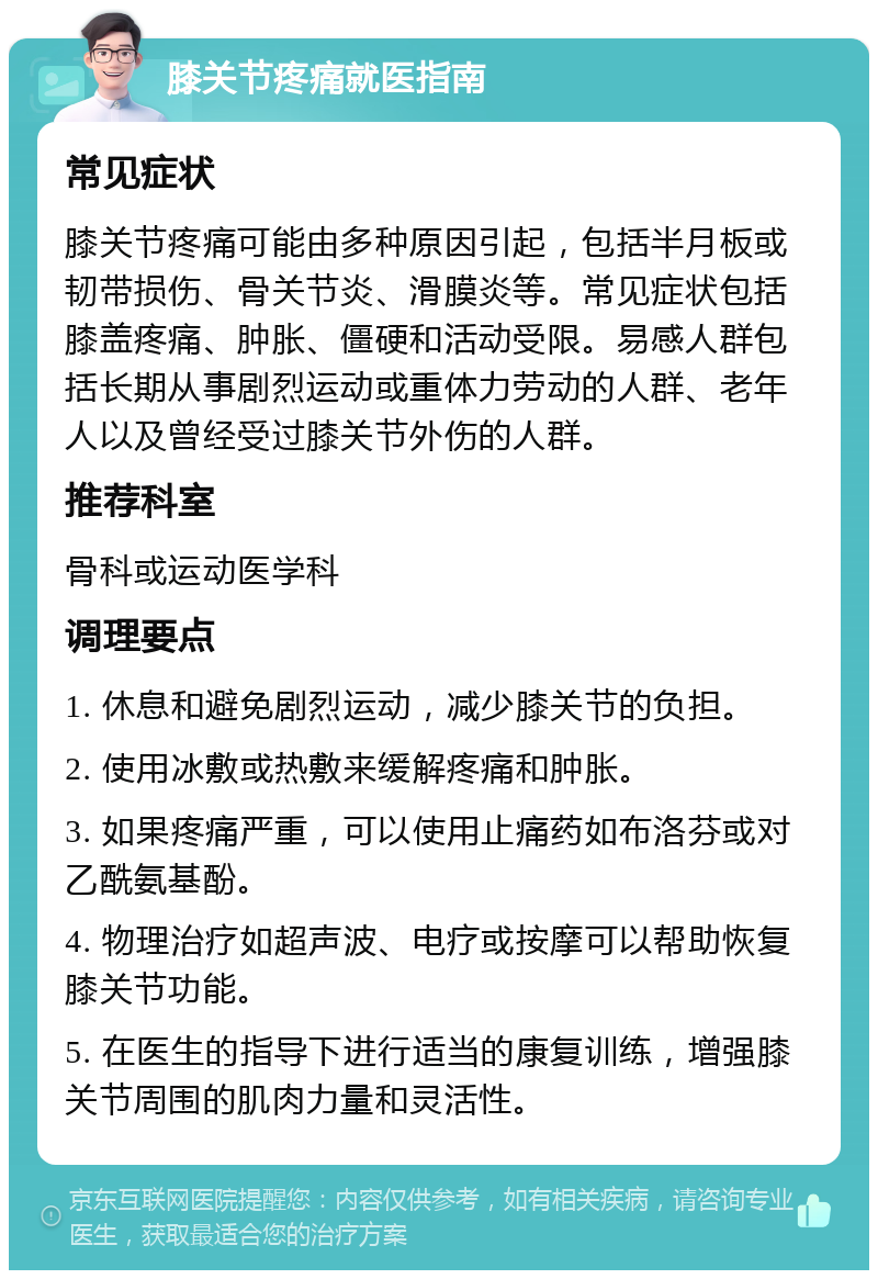 膝关节疼痛就医指南 常见症状 膝关节疼痛可能由多种原因引起，包括半月板或韧带损伤、骨关节炎、滑膜炎等。常见症状包括膝盖疼痛、肿胀、僵硬和活动受限。易感人群包括长期从事剧烈运动或重体力劳动的人群、老年人以及曾经受过膝关节外伤的人群。 推荐科室 骨科或运动医学科 调理要点 1. 休息和避免剧烈运动，减少膝关节的负担。 2. 使用冰敷或热敷来缓解疼痛和肿胀。 3. 如果疼痛严重，可以使用止痛药如布洛芬或对乙酰氨基酚。 4. 物理治疗如超声波、电疗或按摩可以帮助恢复膝关节功能。 5. 在医生的指导下进行适当的康复训练，增强膝关节周围的肌肉力量和灵活性。