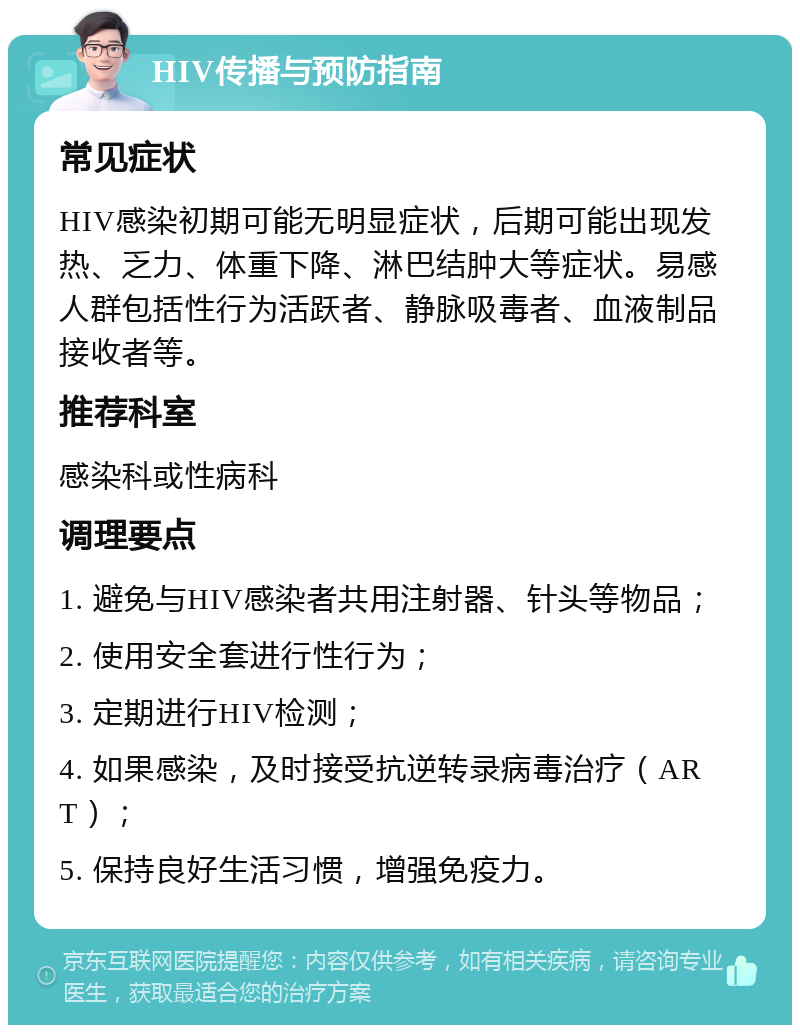 HIV传播与预防指南 常见症状 HIV感染初期可能无明显症状，后期可能出现发热、乏力、体重下降、淋巴结肿大等症状。易感人群包括性行为活跃者、静脉吸毒者、血液制品接收者等。 推荐科室 感染科或性病科 调理要点 1. 避免与HIV感染者共用注射器、针头等物品； 2. 使用安全套进行性行为； 3. 定期进行HIV检测； 4. 如果感染，及时接受抗逆转录病毒治疗（ART）； 5. 保持良好生活习惯，增强免疫力。