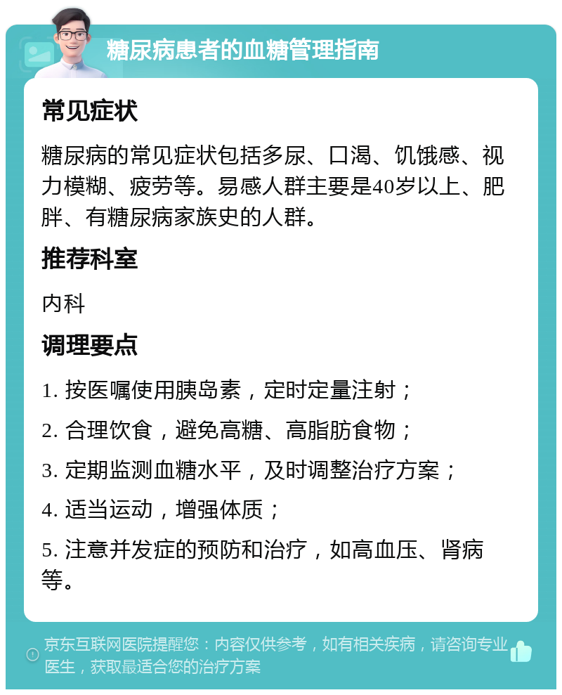 糖尿病患者的血糖管理指南 常见症状 糖尿病的常见症状包括多尿、口渴、饥饿感、视力模糊、疲劳等。易感人群主要是40岁以上、肥胖、有糖尿病家族史的人群。 推荐科室 内科 调理要点 1. 按医嘱使用胰岛素，定时定量注射； 2. 合理饮食，避免高糖、高脂肪食物； 3. 定期监测血糖水平，及时调整治疗方案； 4. 适当运动，增强体质； 5. 注意并发症的预防和治疗，如高血压、肾病等。