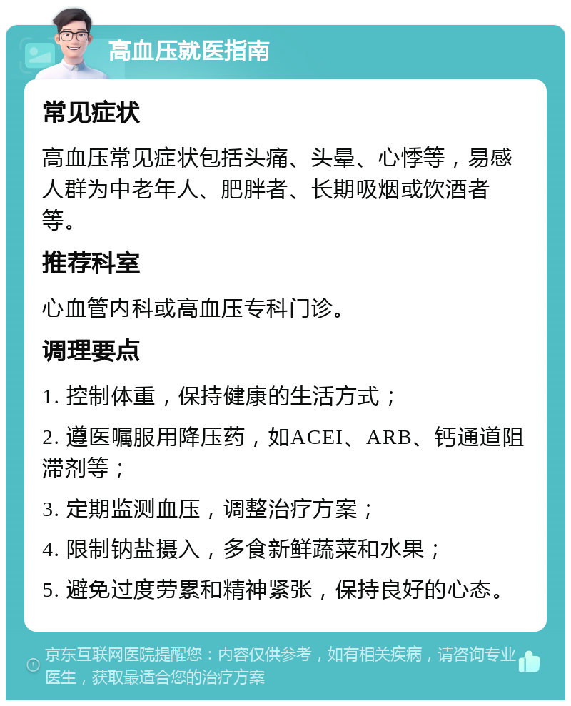 高血压就医指南 常见症状 高血压常见症状包括头痛、头晕、心悸等，易感人群为中老年人、肥胖者、长期吸烟或饮酒者等。 推荐科室 心血管内科或高血压专科门诊。 调理要点 1. 控制体重，保持健康的生活方式； 2. 遵医嘱服用降压药，如ACEI、ARB、钙通道阻滞剂等； 3. 定期监测血压，调整治疗方案； 4. 限制钠盐摄入，多食新鲜蔬菜和水果； 5. 避免过度劳累和精神紧张，保持良好的心态。