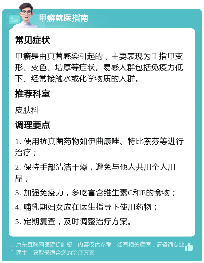 甲癣就医指南 常见症状 甲癣是由真菌感染引起的，主要表现为手指甲变形、变色、增厚等症状。易感人群包括免疫力低下、经常接触水或化学物质的人群。 推荐科室 皮肤科 调理要点 1. 使用抗真菌药物如伊曲康唑、特比萘芬等进行治疗； 2. 保持手部清洁干燥，避免与他人共用个人用品； 3. 加强免疫力，多吃富含维生素C和E的食物； 4. 哺乳期妇女应在医生指导下使用药物； 5. 定期复查，及时调整治疗方案。