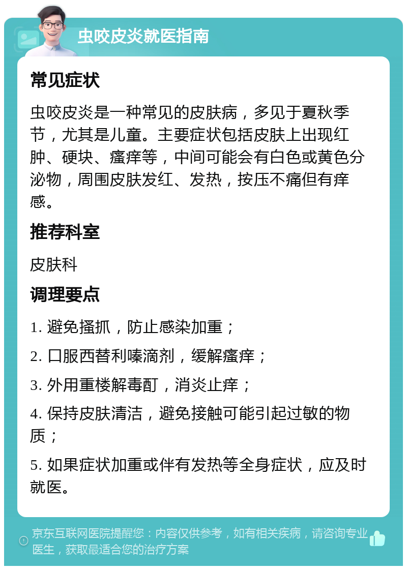 虫咬皮炎就医指南 常见症状 虫咬皮炎是一种常见的皮肤病，多见于夏秋季节，尤其是儿童。主要症状包括皮肤上出现红肿、硬块、瘙痒等，中间可能会有白色或黄色分泌物，周围皮肤发红、发热，按压不痛但有痒感。 推荐科室 皮肤科 调理要点 1. 避免搔抓，防止感染加重； 2. 口服西替利嗪滴剂，缓解瘙痒； 3. 外用重楼解毒酊，消炎止痒； 4. 保持皮肤清洁，避免接触可能引起过敏的物质； 5. 如果症状加重或伴有发热等全身症状，应及时就医。