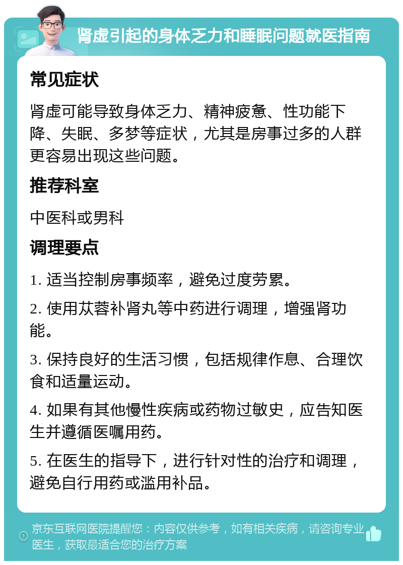 肾虚引起的身体乏力和睡眠问题就医指南 常见症状 肾虚可能导致身体乏力、精神疲惫、性功能下降、失眠、多梦等症状，尤其是房事过多的人群更容易出现这些问题。 推荐科室 中医科或男科 调理要点 1. 适当控制房事频率，避免过度劳累。 2. 使用苁蓉补肾丸等中药进行调理，增强肾功能。 3. 保持良好的生活习惯，包括规律作息、合理饮食和适量运动。 4. 如果有其他慢性疾病或药物过敏史，应告知医生并遵循医嘱用药。 5. 在医生的指导下，进行针对性的治疗和调理，避免自行用药或滥用补品。