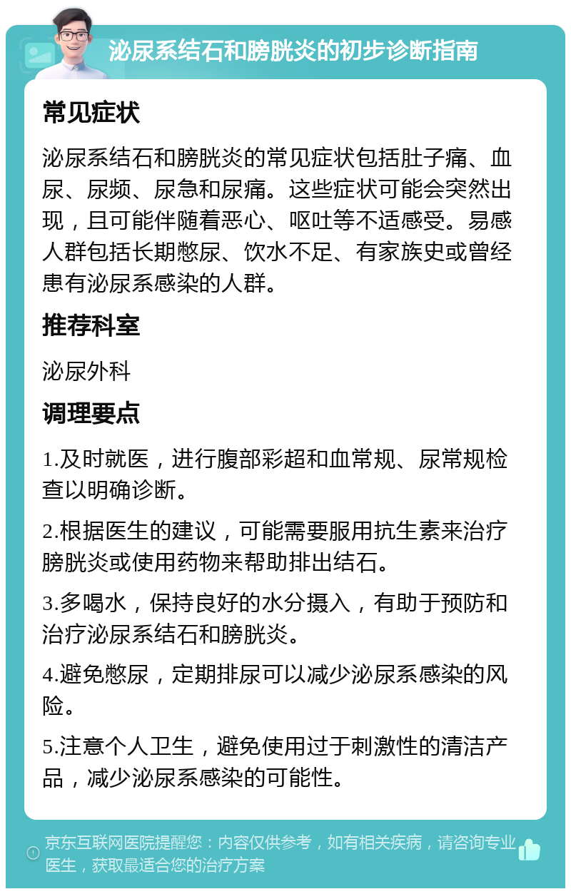 泌尿系结石和膀胱炎的初步诊断指南 常见症状 泌尿系结石和膀胱炎的常见症状包括肚子痛、血尿、尿频、尿急和尿痛。这些症状可能会突然出现，且可能伴随着恶心、呕吐等不适感受。易感人群包括长期憋尿、饮水不足、有家族史或曾经患有泌尿系感染的人群。 推荐科室 泌尿外科 调理要点 1.及时就医，进行腹部彩超和血常规、尿常规检查以明确诊断。 2.根据医生的建议，可能需要服用抗生素来治疗膀胱炎或使用药物来帮助排出结石。 3.多喝水，保持良好的水分摄入，有助于预防和治疗泌尿系结石和膀胱炎。 4.避免憋尿，定期排尿可以减少泌尿系感染的风险。 5.注意个人卫生，避免使用过于刺激性的清洁产品，减少泌尿系感染的可能性。