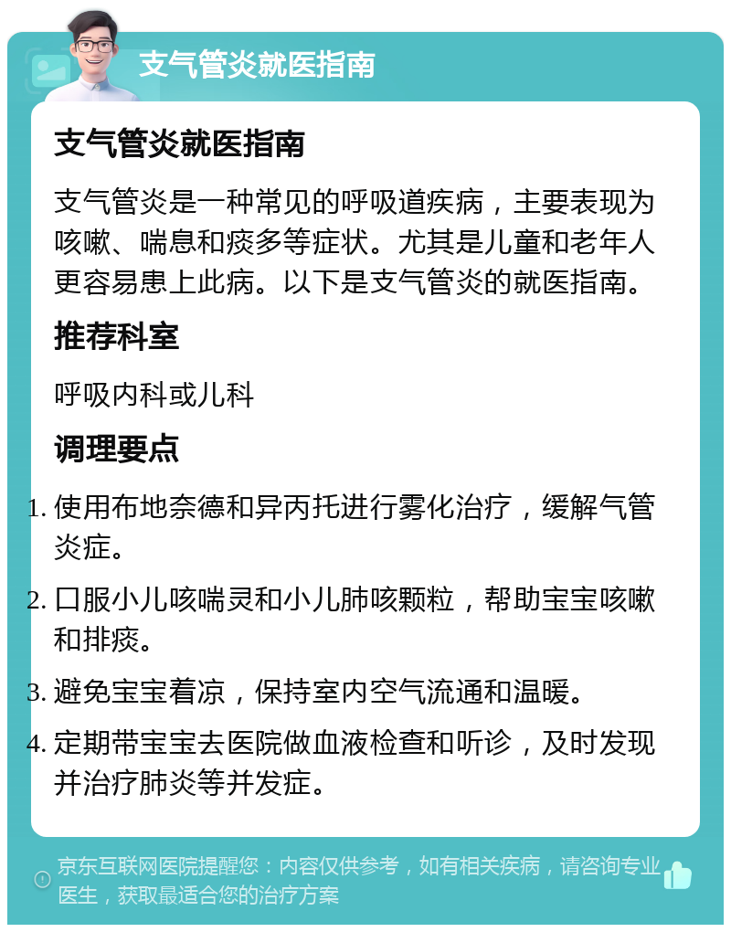 支气管炎就医指南 支气管炎就医指南 支气管炎是一种常见的呼吸道疾病，主要表现为咳嗽、喘息和痰多等症状。尤其是儿童和老年人更容易患上此病。以下是支气管炎的就医指南。 推荐科室 呼吸内科或儿科 调理要点 使用布地奈德和异丙托进行雾化治疗，缓解气管炎症。 口服小儿咳喘灵和小儿肺咳颗粒，帮助宝宝咳嗽和排痰。 避免宝宝着凉，保持室内空气流通和温暖。 定期带宝宝去医院做血液检查和听诊，及时发现并治疗肺炎等并发症。