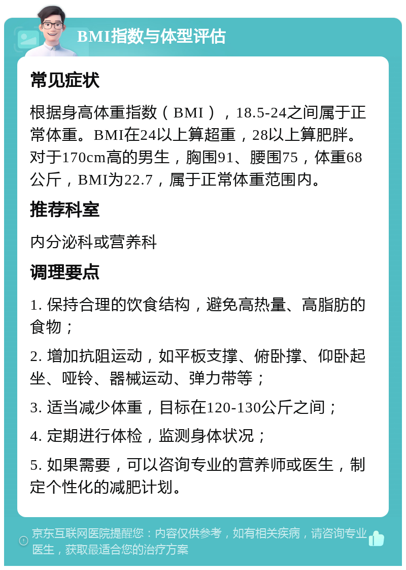 BMI指数与体型评估 常见症状 根据身高体重指数（BMI），18.5-24之间属于正常体重。BMI在24以上算超重，28以上算肥胖。对于170cm高的男生，胸围91、腰围75，体重68公斤，BMI为22.7，属于正常体重范围内。 推荐科室 内分泌科或营养科 调理要点 1. 保持合理的饮食结构，避免高热量、高脂肪的食物； 2. 增加抗阻运动，如平板支撑、俯卧撑、仰卧起坐、哑铃、器械运动、弹力带等； 3. 适当减少体重，目标在120-130公斤之间； 4. 定期进行体检，监测身体状况； 5. 如果需要，可以咨询专业的营养师或医生，制定个性化的减肥计划。