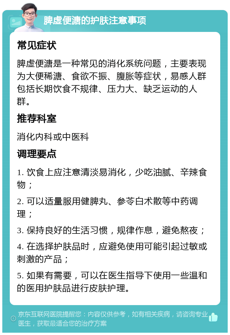 脾虚便溏的护肤注意事项 常见症状 脾虚便溏是一种常见的消化系统问题，主要表现为大便稀溏、食欲不振、腹胀等症状，易感人群包括长期饮食不规律、压力大、缺乏运动的人群。 推荐科室 消化内科或中医科 调理要点 1. 饮食上应注意清淡易消化，少吃油腻、辛辣食物； 2. 可以适量服用健脾丸、参苓白术散等中药调理； 3. 保持良好的生活习惯，规律作息，避免熬夜； 4. 在选择护肤品时，应避免使用可能引起过敏或刺激的产品； 5. 如果有需要，可以在医生指导下使用一些温和的医用护肤品进行皮肤护理。