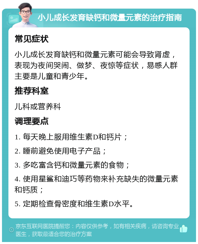 小儿成长发育缺钙和微量元素的治疗指南 常见症状 小儿成长发育缺钙和微量元素可能会导致肾虚，表现为夜间哭闹、做梦、夜惊等症状，易感人群主要是儿童和青少年。 推荐科室 儿科或营养科 调理要点 1. 每天晚上服用维生素D和钙片； 2. 睡前避免使用电子产品； 3. 多吃富含钙和微量元素的食物； 4. 使用星鲨和迪巧等药物来补充缺失的微量元素和钙质； 5. 定期检查骨密度和维生素D水平。