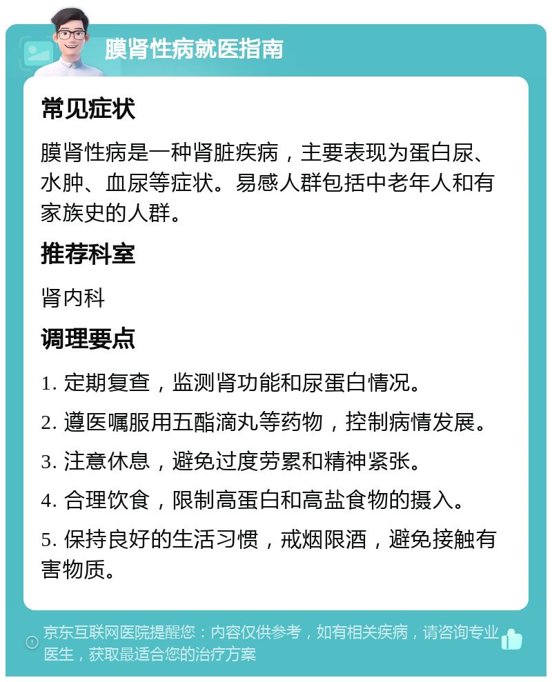 膜肾性病就医指南 常见症状 膜肾性病是一种肾脏疾病，主要表现为蛋白尿、水肿、血尿等症状。易感人群包括中老年人和有家族史的人群。 推荐科室 肾内科 调理要点 1. 定期复查，监测肾功能和尿蛋白情况。 2. 遵医嘱服用五酯滴丸等药物，控制病情发展。 3. 注意休息，避免过度劳累和精神紧张。 4. 合理饮食，限制高蛋白和高盐食物的摄入。 5. 保持良好的生活习惯，戒烟限酒，避免接触有害物质。