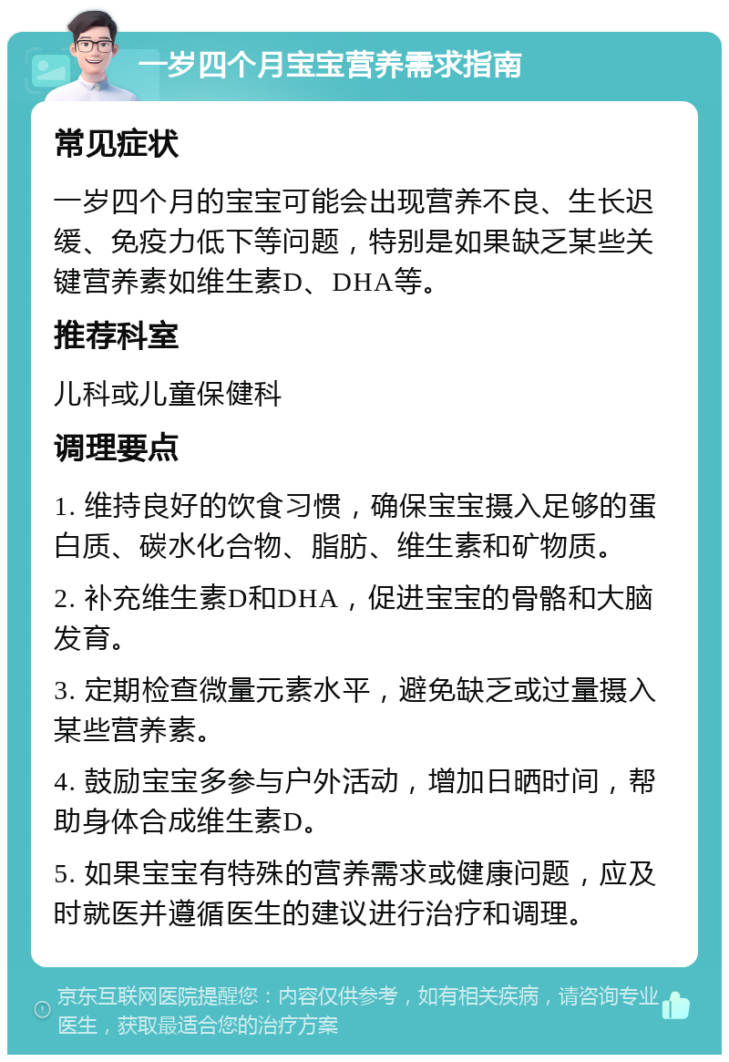 一岁四个月宝宝营养需求指南 常见症状 一岁四个月的宝宝可能会出现营养不良、生长迟缓、免疫力低下等问题，特别是如果缺乏某些关键营养素如维生素D、DHA等。 推荐科室 儿科或儿童保健科 调理要点 1. 维持良好的饮食习惯，确保宝宝摄入足够的蛋白质、碳水化合物、脂肪、维生素和矿物质。 2. 补充维生素D和DHA，促进宝宝的骨骼和大脑发育。 3. 定期检查微量元素水平，避免缺乏或过量摄入某些营养素。 4. 鼓励宝宝多参与户外活动，增加日晒时间，帮助身体合成维生素D。 5. 如果宝宝有特殊的营养需求或健康问题，应及时就医并遵循医生的建议进行治疗和调理。