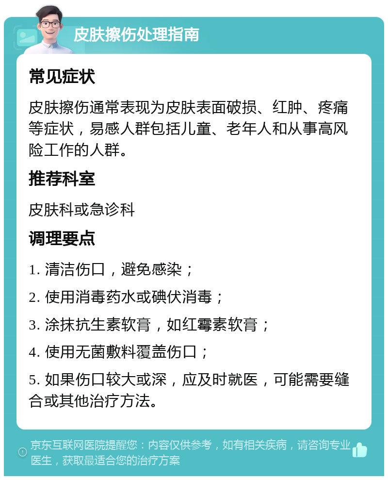 皮肤擦伤处理指南 常见症状 皮肤擦伤通常表现为皮肤表面破损、红肿、疼痛等症状，易感人群包括儿童、老年人和从事高风险工作的人群。 推荐科室 皮肤科或急诊科 调理要点 1. 清洁伤口，避免感染； 2. 使用消毒药水或碘伏消毒； 3. 涂抹抗生素软膏，如红霉素软膏； 4. 使用无菌敷料覆盖伤口； 5. 如果伤口较大或深，应及时就医，可能需要缝合或其他治疗方法。