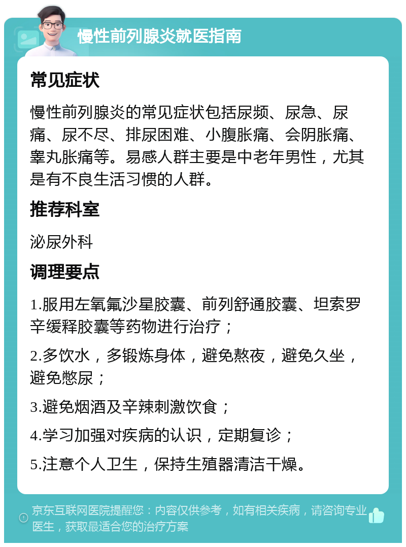 慢性前列腺炎就医指南 常见症状 慢性前列腺炎的常见症状包括尿频、尿急、尿痛、尿不尽、排尿困难、小腹胀痛、会阴胀痛、睾丸胀痛等。易感人群主要是中老年男性，尤其是有不良生活习惯的人群。 推荐科室 泌尿外科 调理要点 1.服用左氧氟沙星胶囊、前列舒通胶囊、坦索罗辛缓释胶囊等药物进行治疗； 2.多饮水，多锻炼身体，避免熬夜，避免久坐，避免憋尿； 3.避免烟酒及辛辣刺激饮食； 4.学习加强对疾病的认识，定期复诊； 5.注意个人卫生，保持生殖器清洁干燥。