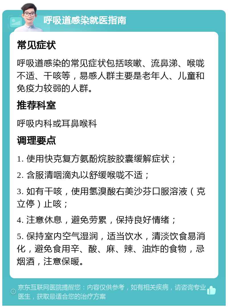 呼吸道感染就医指南 常见症状 呼吸道感染的常见症状包括咳嗽、流鼻涕、喉咙不适、干咳等，易感人群主要是老年人、儿童和免疫力较弱的人群。 推荐科室 呼吸内科或耳鼻喉科 调理要点 1. 使用快克复方氨酚烷胺胶囊缓解症状； 2. 含服清咽滴丸以舒缓喉咙不适； 3. 如有干咳，使用氢溴酸右美沙芬口服溶液（克立停）止咳； 4. 注意休息，避免劳累，保持良好情绪； 5. 保持室内空气湿润，适当饮水，清淡饮食易消化，避免食用辛、酸、麻、辣、油炸的食物，忌烟酒，注意保暖。