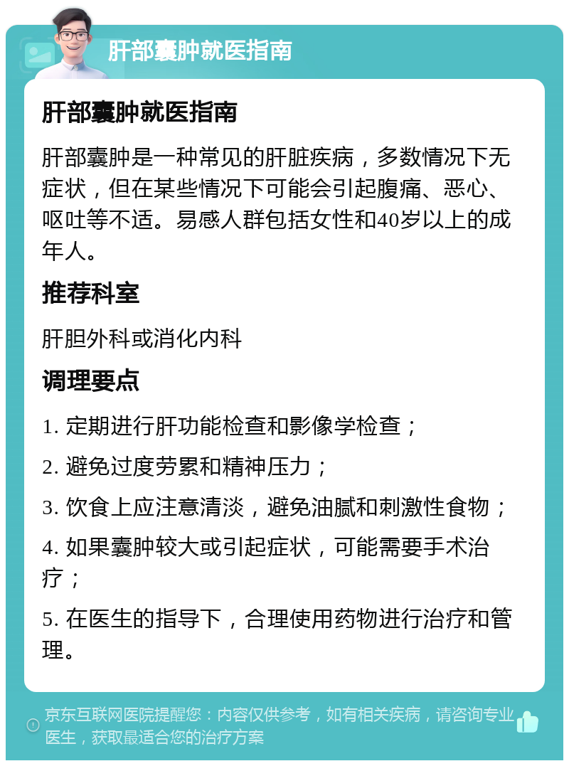 肝部囊肿就医指南 肝部囊肿就医指南 肝部囊肿是一种常见的肝脏疾病，多数情况下无症状，但在某些情况下可能会引起腹痛、恶心、呕吐等不适。易感人群包括女性和40岁以上的成年人。 推荐科室 肝胆外科或消化内科 调理要点 1. 定期进行肝功能检查和影像学检查； 2. 避免过度劳累和精神压力； 3. 饮食上应注意清淡，避免油腻和刺激性食物； 4. 如果囊肿较大或引起症状，可能需要手术治疗； 5. 在医生的指导下，合理使用药物进行治疗和管理。