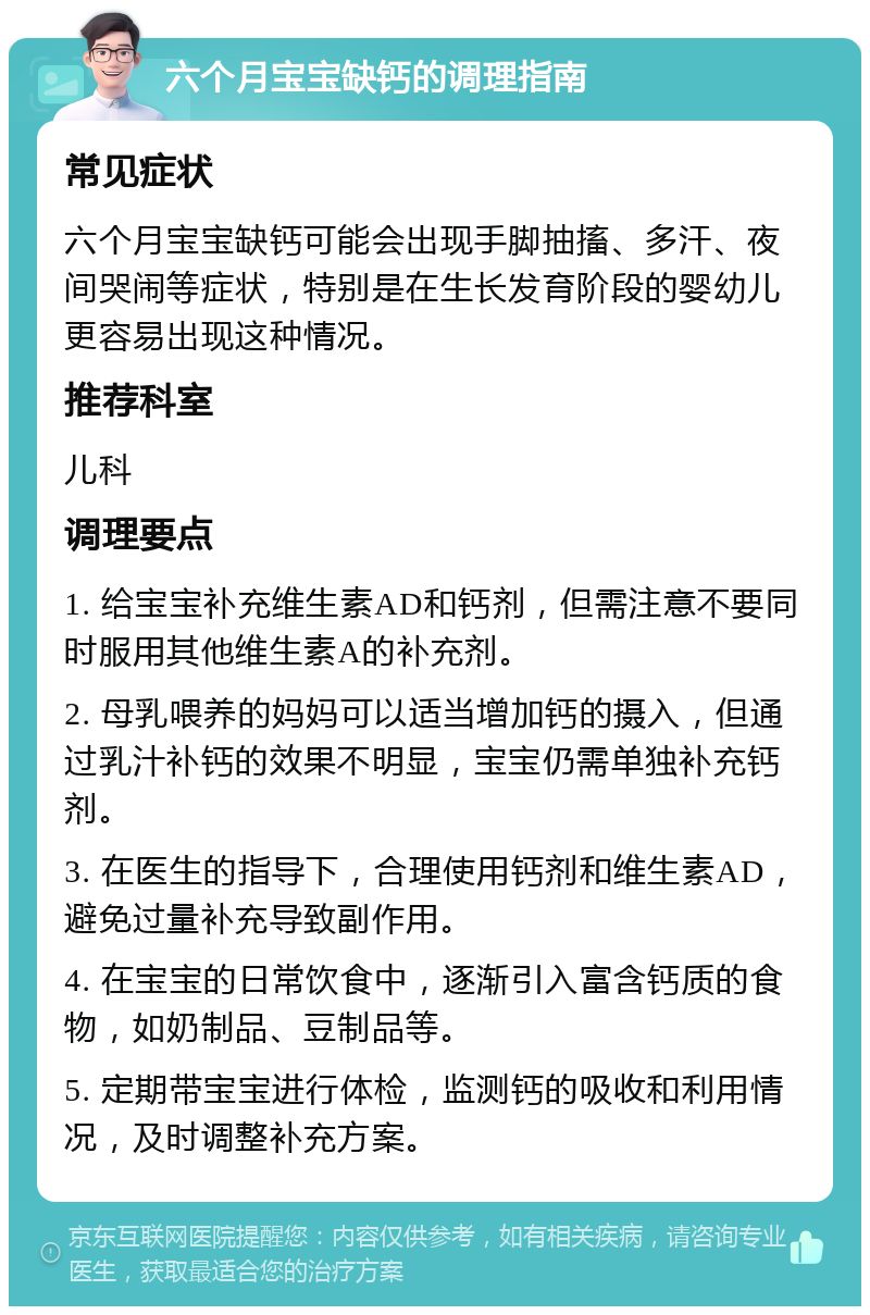 六个月宝宝缺钙的调理指南 常见症状 六个月宝宝缺钙可能会出现手脚抽搐、多汗、夜间哭闹等症状，特别是在生长发育阶段的婴幼儿更容易出现这种情况。 推荐科室 儿科 调理要点 1. 给宝宝补充维生素AD和钙剂，但需注意不要同时服用其他维生素A的补充剂。 2. 母乳喂养的妈妈可以适当增加钙的摄入，但通过乳汁补钙的效果不明显，宝宝仍需单独补充钙剂。 3. 在医生的指导下，合理使用钙剂和维生素AD，避免过量补充导致副作用。 4. 在宝宝的日常饮食中，逐渐引入富含钙质的食物，如奶制品、豆制品等。 5. 定期带宝宝进行体检，监测钙的吸收和利用情况，及时调整补充方案。