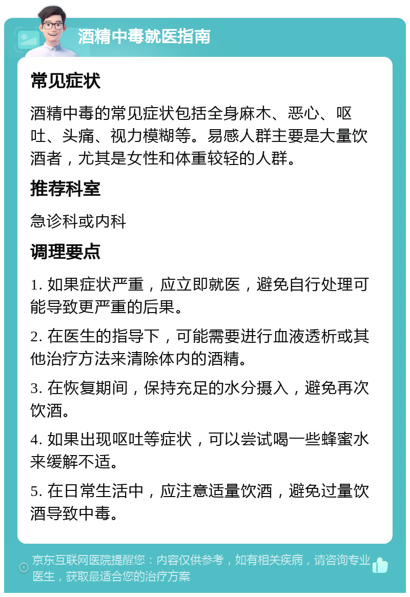 酒精中毒就医指南 常见症状 酒精中毒的常见症状包括全身麻木、恶心、呕吐、头痛、视力模糊等。易感人群主要是大量饮酒者，尤其是女性和体重较轻的人群。 推荐科室 急诊科或内科 调理要点 1. 如果症状严重，应立即就医，避免自行处理可能导致更严重的后果。 2. 在医生的指导下，可能需要进行血液透析或其他治疗方法来清除体内的酒精。 3. 在恢复期间，保持充足的水分摄入，避免再次饮酒。 4. 如果出现呕吐等症状，可以尝试喝一些蜂蜜水来缓解不适。 5. 在日常生活中，应注意适量饮酒，避免过量饮酒导致中毒。