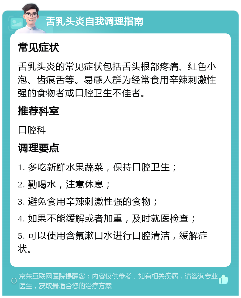 舌乳头炎自我调理指南 常见症状 舌乳头炎的常见症状包括舌头根部疼痛、红色小泡、齿痕舌等。易感人群为经常食用辛辣刺激性强的食物者或口腔卫生不佳者。 推荐科室 口腔科 调理要点 1. 多吃新鲜水果蔬菜，保持口腔卫生； 2. 勤喝水，注意休息； 3. 避免食用辛辣刺激性强的食物； 4. 如果不能缓解或者加重，及时就医检查； 5. 可以使用含氟漱口水进行口腔清洁，缓解症状。