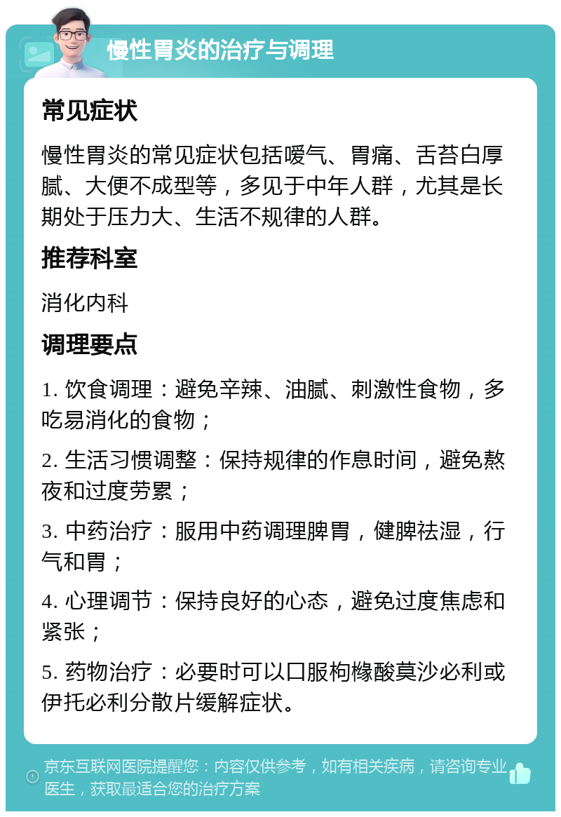 慢性胃炎的治疗与调理 常见症状 慢性胃炎的常见症状包括嗳气、胃痛、舌苔白厚腻、大便不成型等，多见于中年人群，尤其是长期处于压力大、生活不规律的人群。 推荐科室 消化内科 调理要点 1. 饮食调理：避免辛辣、油腻、刺激性食物，多吃易消化的食物； 2. 生活习惯调整：保持规律的作息时间，避免熬夜和过度劳累； 3. 中药治疗：服用中药调理脾胃，健脾祛湿，行气和胃； 4. 心理调节：保持良好的心态，避免过度焦虑和紧张； 5. 药物治疗：必要时可以口服枸橼酸莫沙必利或伊托必利分散片缓解症状。