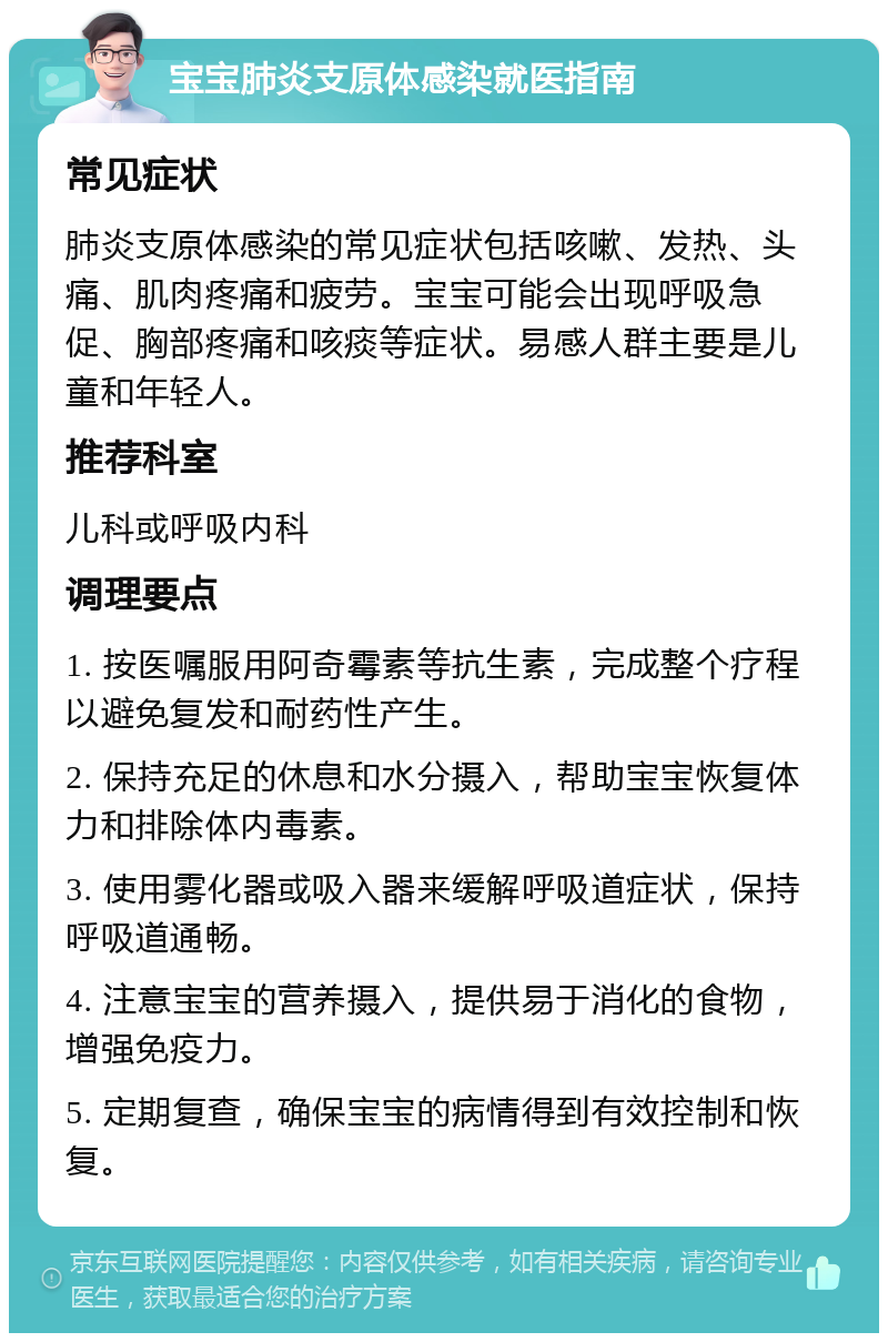 宝宝肺炎支原体感染就医指南 常见症状 肺炎支原体感染的常见症状包括咳嗽、发热、头痛、肌肉疼痛和疲劳。宝宝可能会出现呼吸急促、胸部疼痛和咳痰等症状。易感人群主要是儿童和年轻人。 推荐科室 儿科或呼吸内科 调理要点 1. 按医嘱服用阿奇霉素等抗生素，完成整个疗程以避免复发和耐药性产生。 2. 保持充足的休息和水分摄入，帮助宝宝恢复体力和排除体内毒素。 3. 使用雾化器或吸入器来缓解呼吸道症状，保持呼吸道通畅。 4. 注意宝宝的营养摄入，提供易于消化的食物，增强免疫力。 5. 定期复查，确保宝宝的病情得到有效控制和恢复。