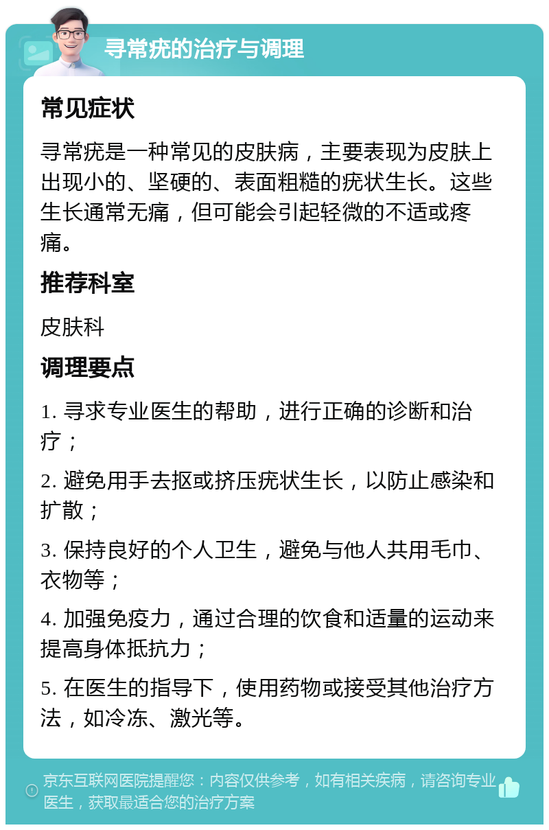 寻常疣的治疗与调理 常见症状 寻常疣是一种常见的皮肤病，主要表现为皮肤上出现小的、坚硬的、表面粗糙的疣状生长。这些生长通常无痛，但可能会引起轻微的不适或疼痛。 推荐科室 皮肤科 调理要点 1. 寻求专业医生的帮助，进行正确的诊断和治疗； 2. 避免用手去抠或挤压疣状生长，以防止感染和扩散； 3. 保持良好的个人卫生，避免与他人共用毛巾、衣物等； 4. 加强免疫力，通过合理的饮食和适量的运动来提高身体抵抗力； 5. 在医生的指导下，使用药物或接受其他治疗方法，如冷冻、激光等。