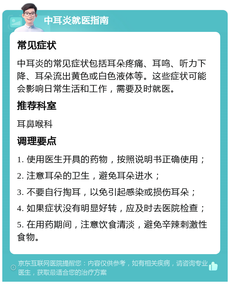 中耳炎就医指南 常见症状 中耳炎的常见症状包括耳朵疼痛、耳鸣、听力下降、耳朵流出黄色或白色液体等。这些症状可能会影响日常生活和工作，需要及时就医。 推荐科室 耳鼻喉科 调理要点 1. 使用医生开具的药物，按照说明书正确使用； 2. 注意耳朵的卫生，避免耳朵进水； 3. 不要自行掏耳，以免引起感染或损伤耳朵； 4. 如果症状没有明显好转，应及时去医院检查； 5. 在用药期间，注意饮食清淡，避免辛辣刺激性食物。