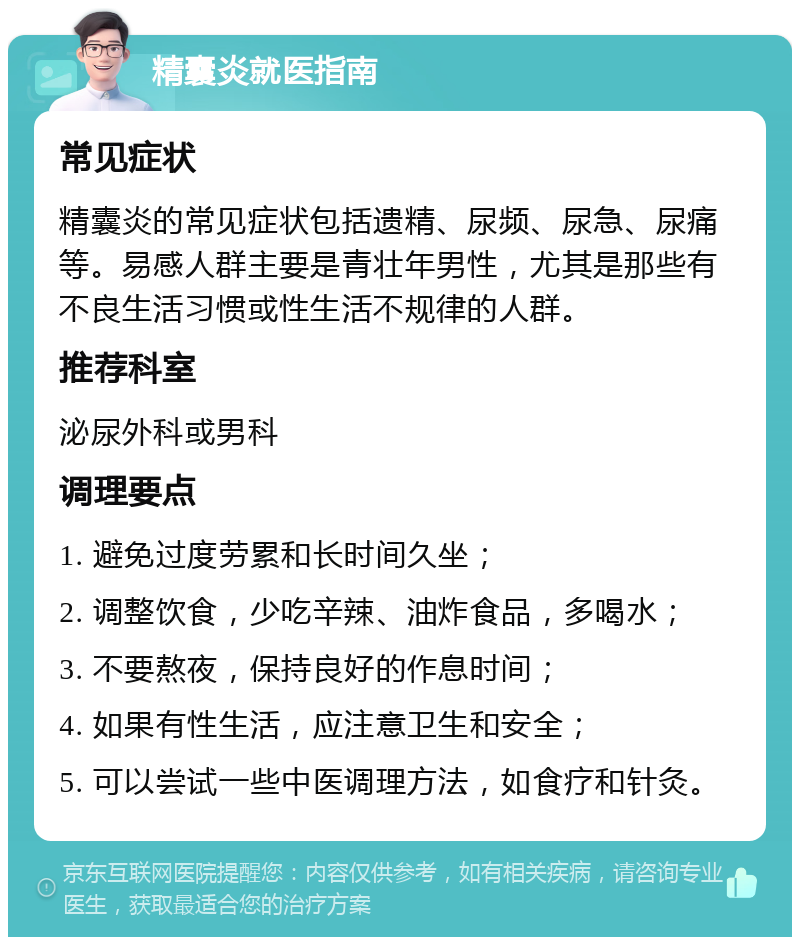 精囊炎就医指南 常见症状 精囊炎的常见症状包括遗精、尿频、尿急、尿痛等。易感人群主要是青壮年男性，尤其是那些有不良生活习惯或性生活不规律的人群。 推荐科室 泌尿外科或男科 调理要点 1. 避免过度劳累和长时间久坐； 2. 调整饮食，少吃辛辣、油炸食品，多喝水； 3. 不要熬夜，保持良好的作息时间； 4. 如果有性生活，应注意卫生和安全； 5. 可以尝试一些中医调理方法，如食疗和针灸。