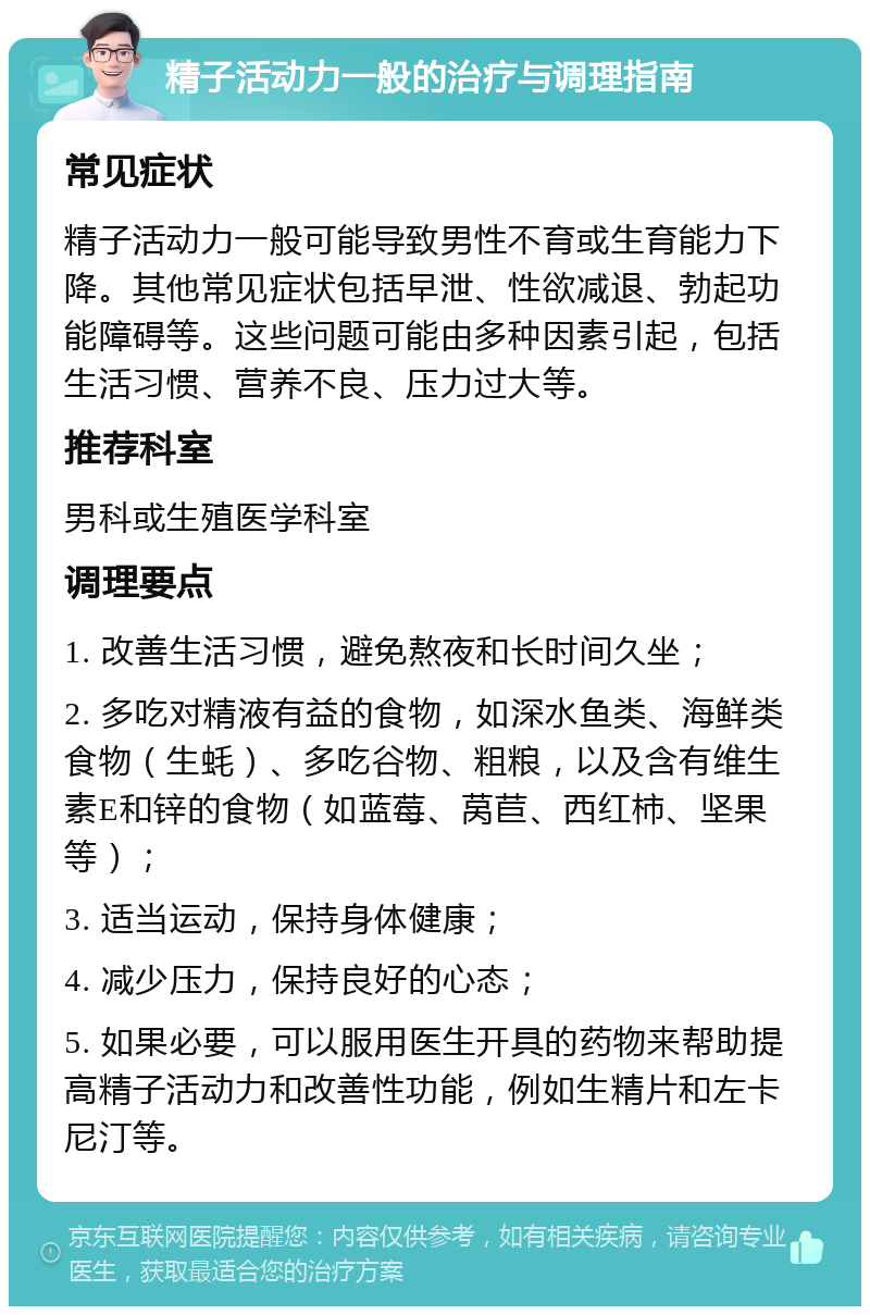 精子活动力一般的治疗与调理指南 常见症状 精子活动力一般可能导致男性不育或生育能力下降。其他常见症状包括早泄、性欲减退、勃起功能障碍等。这些问题可能由多种因素引起，包括生活习惯、营养不良、压力过大等。 推荐科室 男科或生殖医学科室 调理要点 1. 改善生活习惯，避免熬夜和长时间久坐； 2. 多吃对精液有益的食物，如深水鱼类、海鲜类食物（生蚝）、多吃谷物、粗粮，以及含有维生素E和锌的食物（如蓝莓、莴苣、西红柿、坚果等）； 3. 适当运动，保持身体健康； 4. 减少压力，保持良好的心态； 5. 如果必要，可以服用医生开具的药物来帮助提高精子活动力和改善性功能，例如生精片和左卡尼汀等。