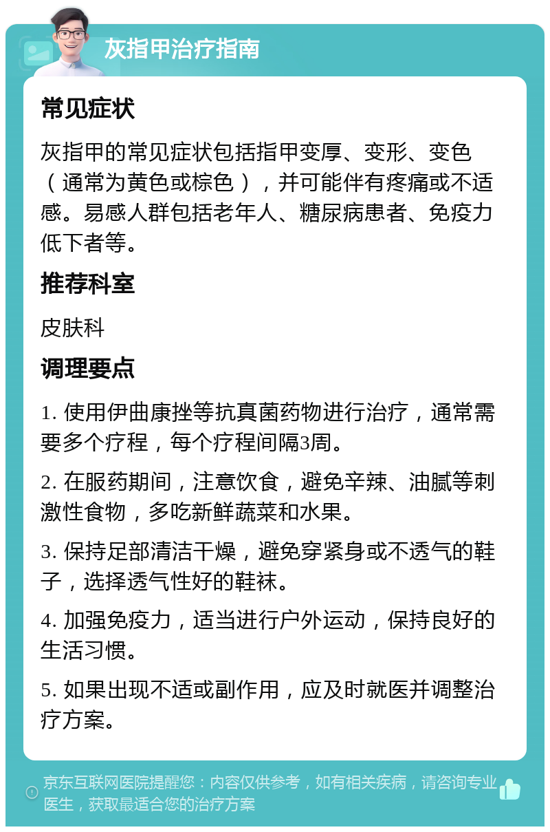 灰指甲治疗指南 常见症状 灰指甲的常见症状包括指甲变厚、变形、变色（通常为黄色或棕色），并可能伴有疼痛或不适感。易感人群包括老年人、糖尿病患者、免疫力低下者等。 推荐科室 皮肤科 调理要点 1. 使用伊曲康挫等抗真菌药物进行治疗，通常需要多个疗程，每个疗程间隔3周。 2. 在服药期间，注意饮食，避免辛辣、油腻等刺激性食物，多吃新鲜蔬菜和水果。 3. 保持足部清洁干燥，避免穿紧身或不透气的鞋子，选择透气性好的鞋袜。 4. 加强免疫力，适当进行户外运动，保持良好的生活习惯。 5. 如果出现不适或副作用，应及时就医并调整治疗方案。