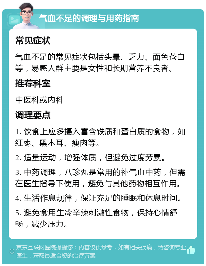 气血不足的调理与用药指南 常见症状 气血不足的常见症状包括头晕、乏力、面色苍白等，易感人群主要是女性和长期营养不良者。 推荐科室 中医科或内科 调理要点 1. 饮食上应多摄入富含铁质和蛋白质的食物，如红枣、黑木耳、瘦肉等。 2. 适量运动，增强体质，但避免过度劳累。 3. 中药调理，八珍丸是常用的补气血中药，但需在医生指导下使用，避免与其他药物相互作用。 4. 生活作息规律，保证充足的睡眠和休息时间。 5. 避免食用生冷辛辣刺激性食物，保持心情舒畅，减少压力。