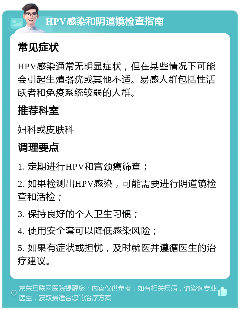 HPV感染和阴道镜检查指南 常见症状 HPV感染通常无明显症状，但在某些情况下可能会引起生殖器疣或其他不适。易感人群包括性活跃者和免疫系统较弱的人群。 推荐科室 妇科或皮肤科 调理要点 1. 定期进行HPV和宫颈癌筛查； 2. 如果检测出HPV感染，可能需要进行阴道镜检查和活检； 3. 保持良好的个人卫生习惯； 4. 使用安全套可以降低感染风险； 5. 如果有症状或担忧，及时就医并遵循医生的治疗建议。