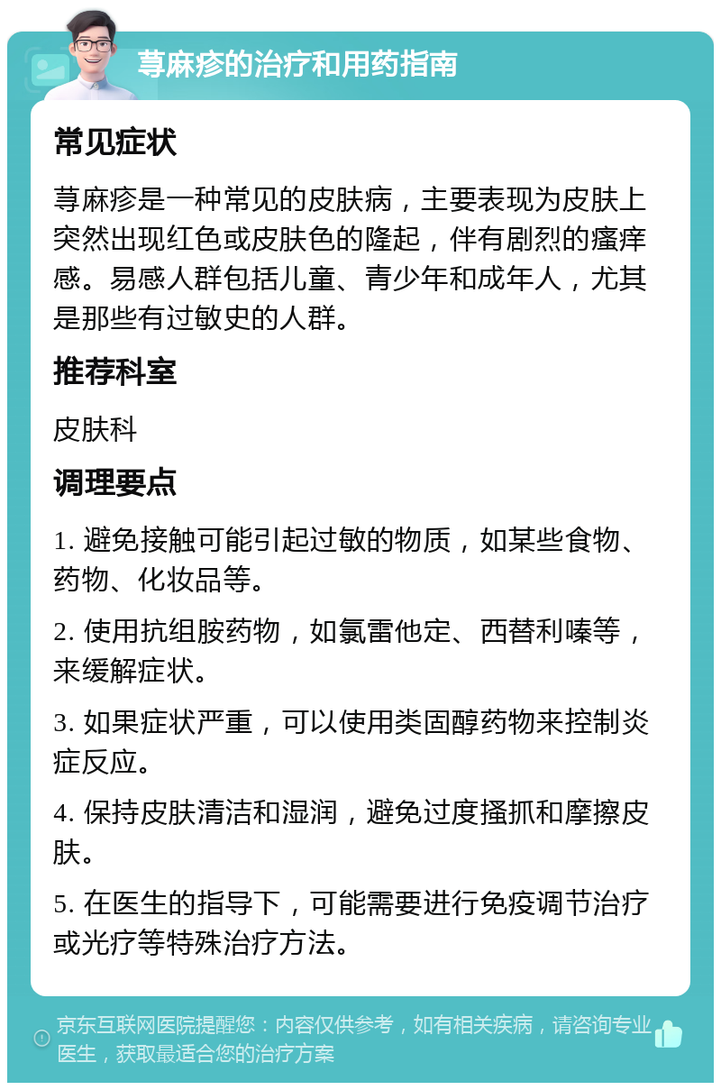 荨麻疹的治疗和用药指南 常见症状 荨麻疹是一种常见的皮肤病，主要表现为皮肤上突然出现红色或皮肤色的隆起，伴有剧烈的瘙痒感。易感人群包括儿童、青少年和成年人，尤其是那些有过敏史的人群。 推荐科室 皮肤科 调理要点 1. 避免接触可能引起过敏的物质，如某些食物、药物、化妆品等。 2. 使用抗组胺药物，如氯雷他定、西替利嗪等，来缓解症状。 3. 如果症状严重，可以使用类固醇药物来控制炎症反应。 4. 保持皮肤清洁和湿润，避免过度搔抓和摩擦皮肤。 5. 在医生的指导下，可能需要进行免疫调节治疗或光疗等特殊治疗方法。