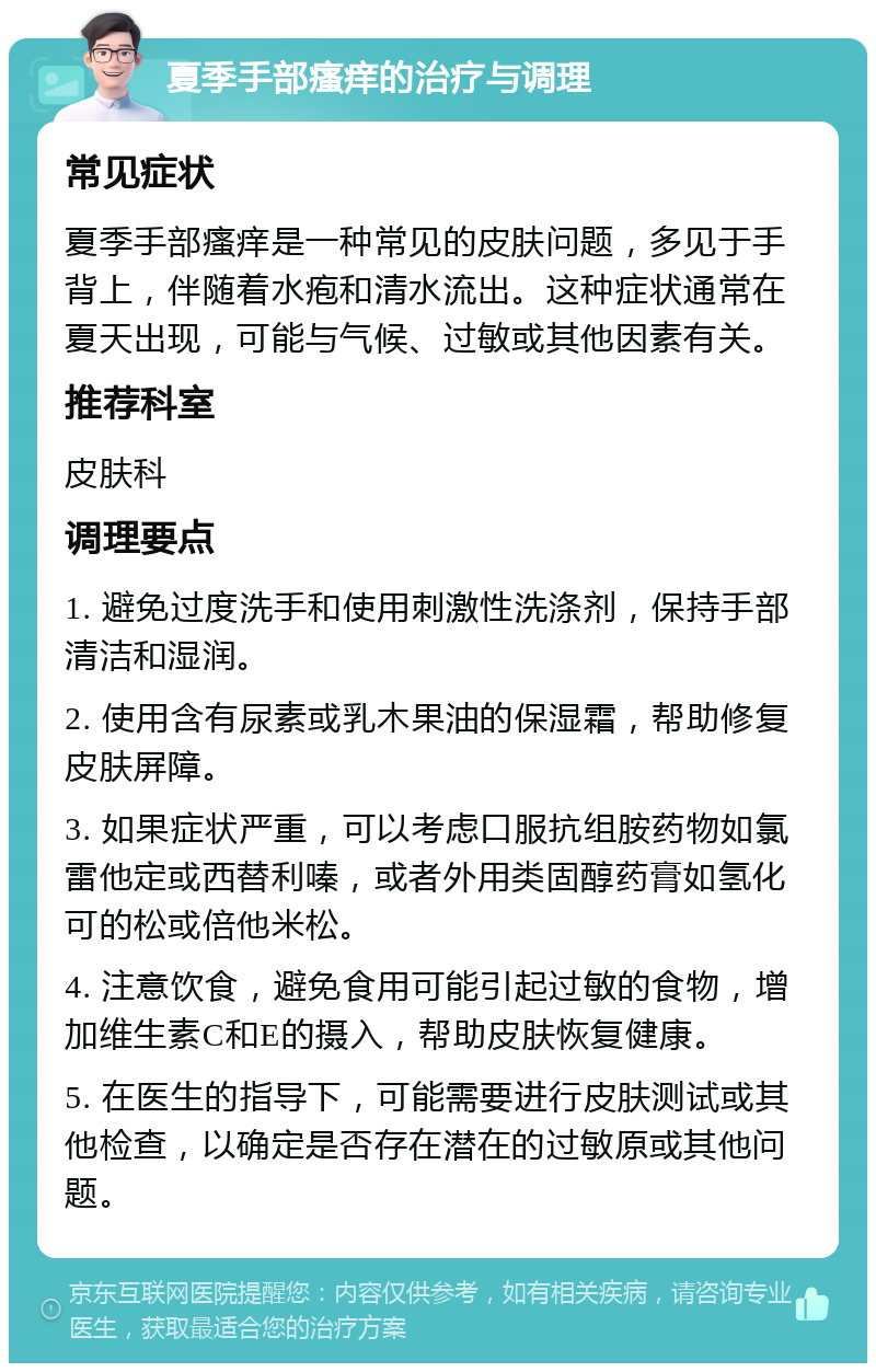 夏季手部瘙痒的治疗与调理 常见症状 夏季手部瘙痒是一种常见的皮肤问题，多见于手背上，伴随着水疱和清水流出。这种症状通常在夏天出现，可能与气候、过敏或其他因素有关。 推荐科室 皮肤科 调理要点 1. 避免过度洗手和使用刺激性洗涤剂，保持手部清洁和湿润。 2. 使用含有尿素或乳木果油的保湿霜，帮助修复皮肤屏障。 3. 如果症状严重，可以考虑口服抗组胺药物如氯雷他定或西替利嗪，或者外用类固醇药膏如氢化可的松或倍他米松。 4. 注意饮食，避免食用可能引起过敏的食物，增加维生素C和E的摄入，帮助皮肤恢复健康。 5. 在医生的指导下，可能需要进行皮肤测试或其他检查，以确定是否存在潜在的过敏原或其他问题。