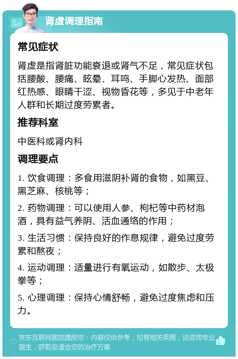 肾虚调理指南 常见症状 肾虚是指肾脏功能衰退或肾气不足，常见症状包括腰酸、腰痛、眩晕、耳鸣、手脚心发热、面部红热感、眼睛干涩、视物昏花等，多见于中老年人群和长期过度劳累者。 推荐科室 中医科或肾内科 调理要点 1. 饮食调理：多食用滋阴补肾的食物，如黑豆、黑芝麻、核桃等； 2. 药物调理：可以使用人参、枸杞等中药材泡酒，具有益气养阴、活血通络的作用； 3. 生活习惯：保持良好的作息规律，避免过度劳累和熬夜； 4. 运动调理：适量进行有氧运动，如散步、太极拳等； 5. 心理调理：保持心情舒畅，避免过度焦虑和压力。