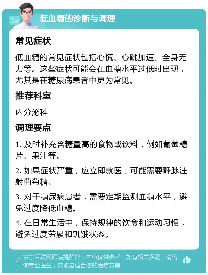 低血糖的诊断与调理 常见症状 低血糖的常见症状包括心慌、心跳加速、全身无力等。这些症状可能会在血糖水平过低时出现，尤其是在糖尿病患者中更为常见。 推荐科室 内分泌科 调理要点 1. 及时补充含糖量高的食物或饮料，例如葡萄糖片、果汁等。 2. 如果症状严重，应立即就医，可能需要静脉注射葡萄糖。 3. 对于糖尿病患者，需要定期监测血糖水平，避免过度降低血糖。 4. 在日常生活中，保持规律的饮食和运动习惯，避免过度劳累和饥饿状态。