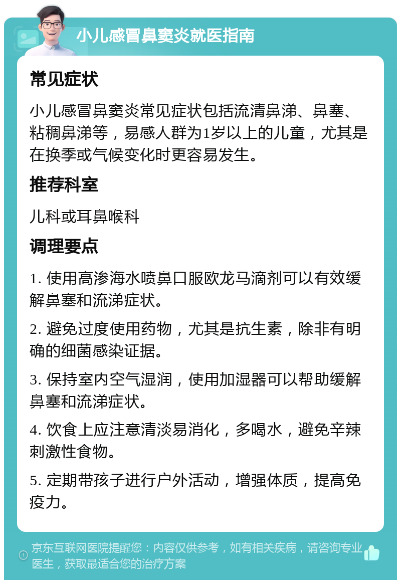 小儿感冒鼻窦炎就医指南 常见症状 小儿感冒鼻窦炎常见症状包括流清鼻涕、鼻塞、粘稠鼻涕等，易感人群为1岁以上的儿童，尤其是在换季或气候变化时更容易发生。 推荐科室 儿科或耳鼻喉科 调理要点 1. 使用高渗海水喷鼻口服欧龙马滴剂可以有效缓解鼻塞和流涕症状。 2. 避免过度使用药物，尤其是抗生素，除非有明确的细菌感染证据。 3. 保持室内空气湿润，使用加湿器可以帮助缓解鼻塞和流涕症状。 4. 饮食上应注意清淡易消化，多喝水，避免辛辣刺激性食物。 5. 定期带孩子进行户外活动，增强体质，提高免疫力。