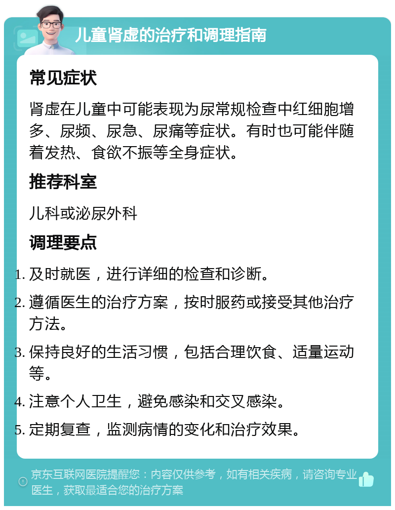 儿童肾虚的治疗和调理指南 常见症状 肾虚在儿童中可能表现为尿常规检查中红细胞增多、尿频、尿急、尿痛等症状。有时也可能伴随着发热、食欲不振等全身症状。 推荐科室 儿科或泌尿外科 调理要点 及时就医，进行详细的检查和诊断。 遵循医生的治疗方案，按时服药或接受其他治疗方法。 保持良好的生活习惯，包括合理饮食、适量运动等。 注意个人卫生，避免感染和交叉感染。 定期复查，监测病情的变化和治疗效果。