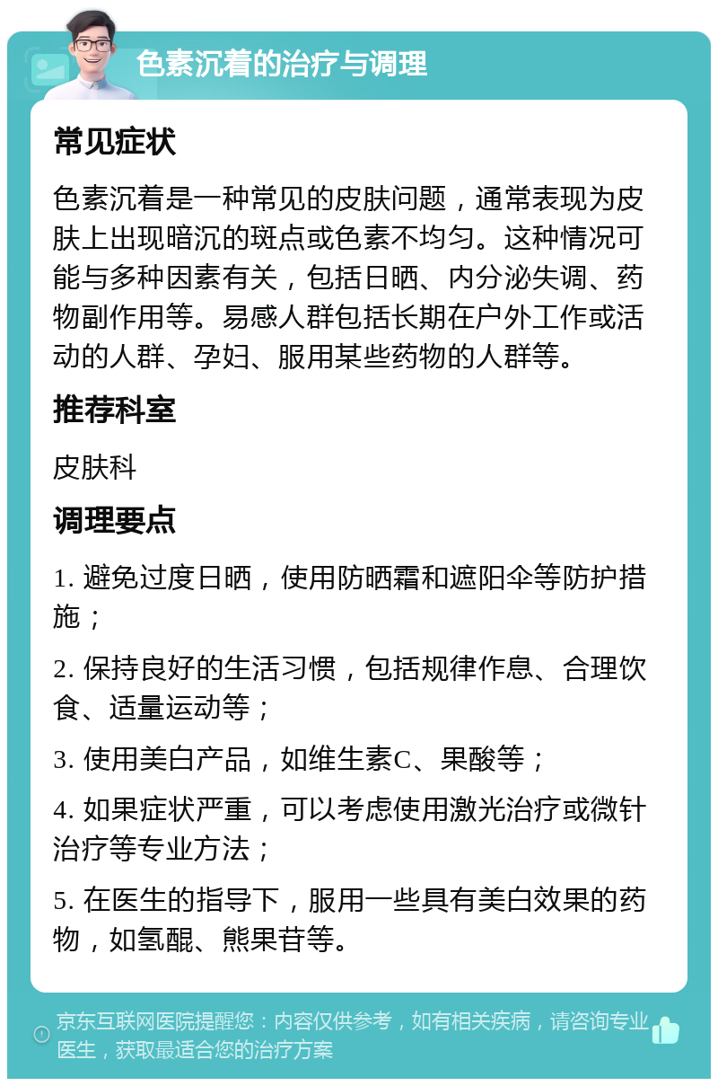 色素沉着的治疗与调理 常见症状 色素沉着是一种常见的皮肤问题，通常表现为皮肤上出现暗沉的斑点或色素不均匀。这种情况可能与多种因素有关，包括日晒、内分泌失调、药物副作用等。易感人群包括长期在户外工作或活动的人群、孕妇、服用某些药物的人群等。 推荐科室 皮肤科 调理要点 1. 避免过度日晒，使用防晒霜和遮阳伞等防护措施； 2. 保持良好的生活习惯，包括规律作息、合理饮食、适量运动等； 3. 使用美白产品，如维生素C、果酸等； 4. 如果症状严重，可以考虑使用激光治疗或微针治疗等专业方法； 5. 在医生的指导下，服用一些具有美白效果的药物，如氢醌、熊果苷等。