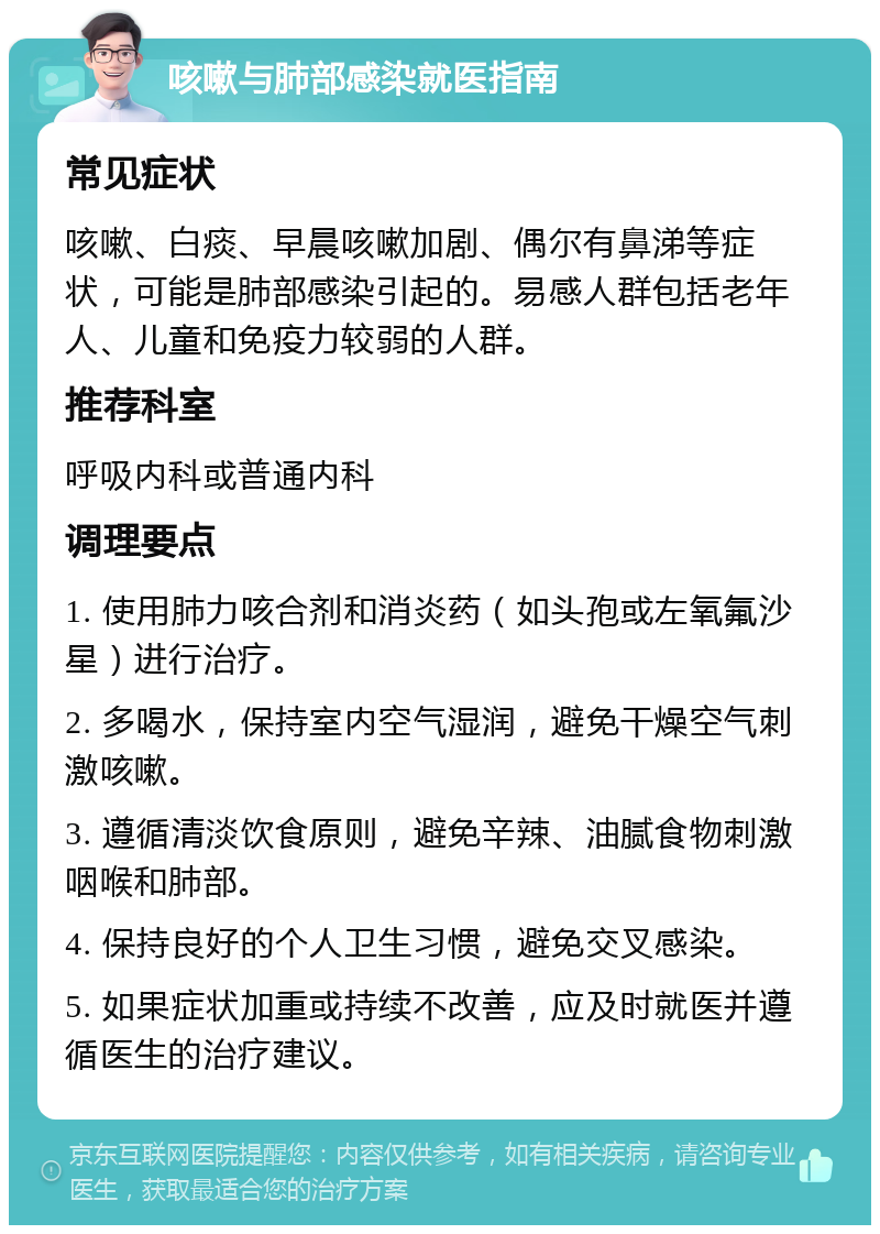 咳嗽与肺部感染就医指南 常见症状 咳嗽、白痰、早晨咳嗽加剧、偶尔有鼻涕等症状，可能是肺部感染引起的。易感人群包括老年人、儿童和免疫力较弱的人群。 推荐科室 呼吸内科或普通内科 调理要点 1. 使用肺力咳合剂和消炎药（如头孢或左氧氟沙星）进行治疗。 2. 多喝水，保持室内空气湿润，避免干燥空气刺激咳嗽。 3. 遵循清淡饮食原则，避免辛辣、油腻食物刺激咽喉和肺部。 4. 保持良好的个人卫生习惯，避免交叉感染。 5. 如果症状加重或持续不改善，应及时就医并遵循医生的治疗建议。