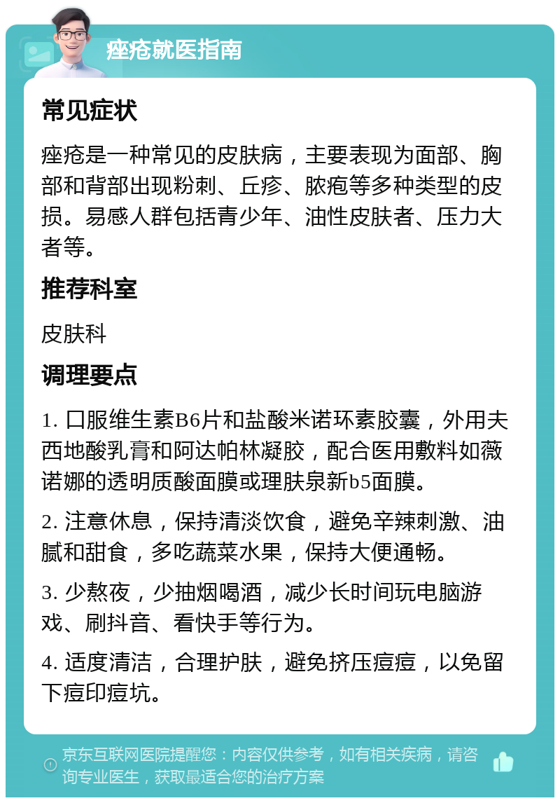 痤疮就医指南 常见症状 痤疮是一种常见的皮肤病，主要表现为面部、胸部和背部出现粉刺、丘疹、脓疱等多种类型的皮损。易感人群包括青少年、油性皮肤者、压力大者等。 推荐科室 皮肤科 调理要点 1. 口服维生素B6片和盐酸米诺环素胶囊，外用夫西地酸乳膏和阿达帕林凝胶，配合医用敷料如薇诺娜的透明质酸面膜或理肤泉新b5面膜。 2. 注意休息，保持清淡饮食，避免辛辣刺激、油腻和甜食，多吃蔬菜水果，保持大便通畅。 3. 少熬夜，少抽烟喝酒，减少长时间玩电脑游戏、刷抖音、看快手等行为。 4. 适度清洁，合理护肤，避免挤压痘痘，以免留下痘印痘坑。