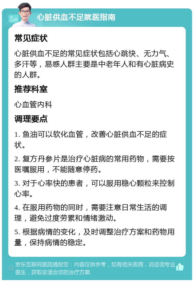 心脏供血不足就医指南 常见症状 心脏供血不足的常见症状包括心跳快、无力气、多汗等，易感人群主要是中老年人和有心脏病史的人群。 推荐科室 心血管内科 调理要点 1. 鱼油可以软化血管，改善心脏供血不足的症状。 2. 复方丹参片是治疗心脏病的常用药物，需要按医嘱服用，不能随意停药。 3. 对于心率快的患者，可以服用稳心颗粒来控制心率。 4. 在服用药物的同时，需要注意日常生活的调理，避免过度劳累和情绪激动。 5. 根据病情的变化，及时调整治疗方案和药物用量，保持病情的稳定。