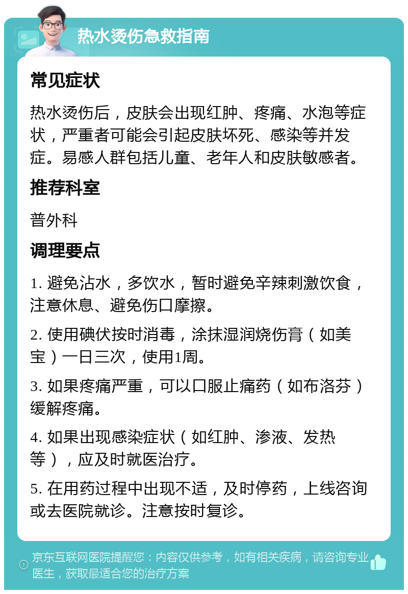 热水烫伤急救指南 常见症状 热水烫伤后，皮肤会出现红肿、疼痛、水泡等症状，严重者可能会引起皮肤坏死、感染等并发症。易感人群包括儿童、老年人和皮肤敏感者。 推荐科室 普外科 调理要点 1. 避免沾水，多饮水，暂时避免辛辣刺激饮食，注意休息、避免伤口摩擦。 2. 使用碘伏按时消毒，涂抹湿润烧伤膏（如美宝）一日三次，使用1周。 3. 如果疼痛严重，可以口服止痛药（如布洛芬）缓解疼痛。 4. 如果出现感染症状（如红肿、渗液、发热等），应及时就医治疗。 5. 在用药过程中出现不适，及时停药，上线咨询或去医院就诊。注意按时复诊。