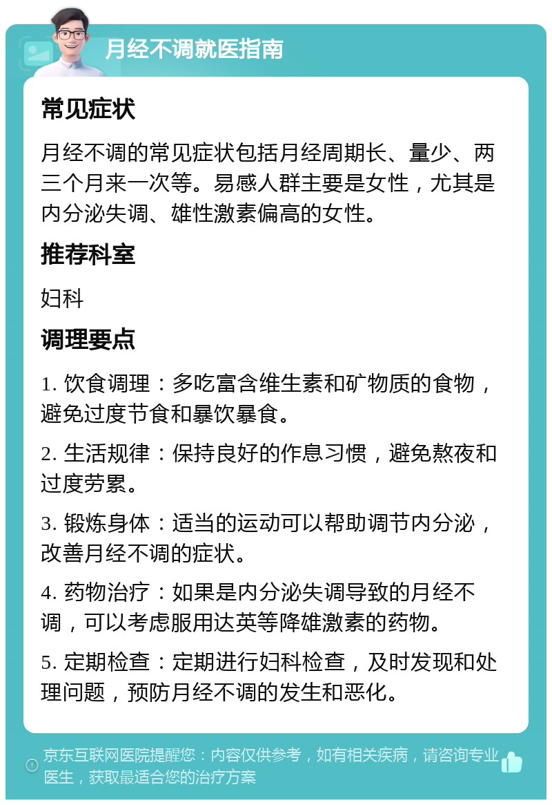 月经不调就医指南 常见症状 月经不调的常见症状包括月经周期长、量少、两三个月来一次等。易感人群主要是女性，尤其是内分泌失调、雄性激素偏高的女性。 推荐科室 妇科 调理要点 1. 饮食调理：多吃富含维生素和矿物质的食物，避免过度节食和暴饮暴食。 2. 生活规律：保持良好的作息习惯，避免熬夜和过度劳累。 3. 锻炼身体：适当的运动可以帮助调节内分泌，改善月经不调的症状。 4. 药物治疗：如果是内分泌失调导致的月经不调，可以考虑服用达英等降雄激素的药物。 5. 定期检查：定期进行妇科检查，及时发现和处理问题，预防月经不调的发生和恶化。