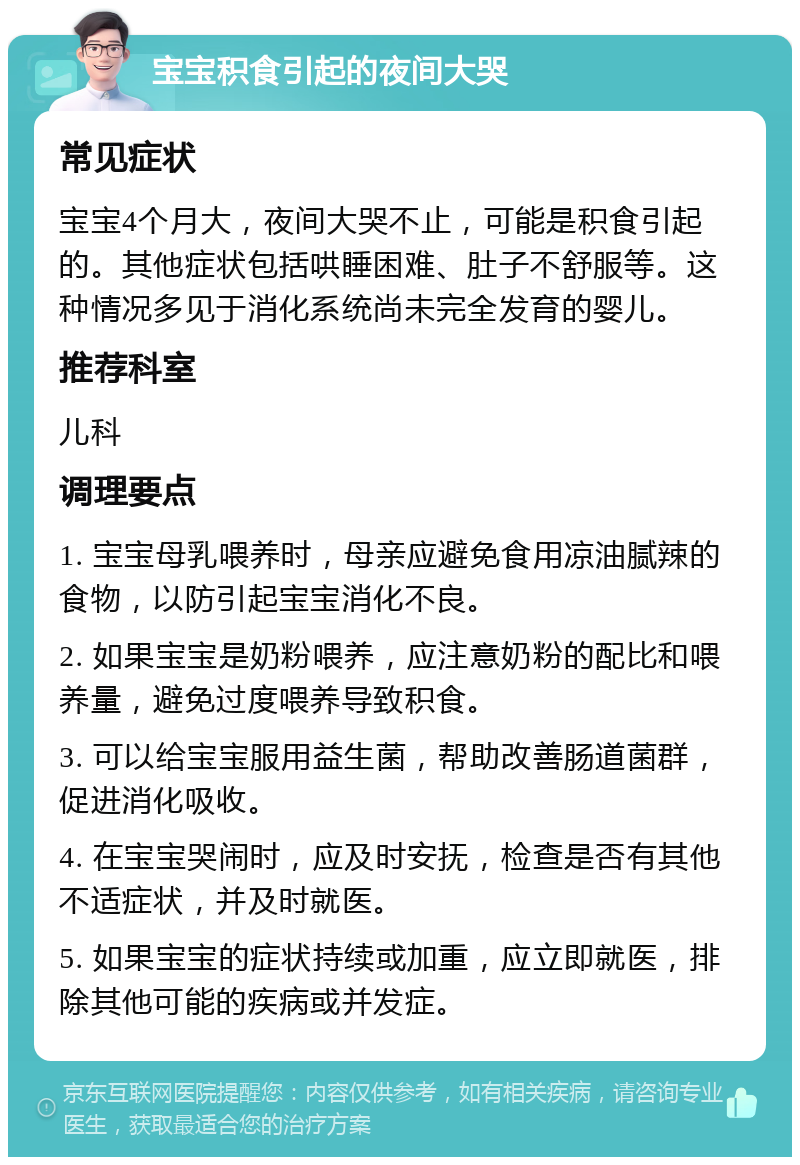 宝宝积食引起的夜间大哭 常见症状 宝宝4个月大，夜间大哭不止，可能是积食引起的。其他症状包括哄睡困难、肚子不舒服等。这种情况多见于消化系统尚未完全发育的婴儿。 推荐科室 儿科 调理要点 1. 宝宝母乳喂养时，母亲应避免食用凉油腻辣的食物，以防引起宝宝消化不良。 2. 如果宝宝是奶粉喂养，应注意奶粉的配比和喂养量，避免过度喂养导致积食。 3. 可以给宝宝服用益生菌，帮助改善肠道菌群，促进消化吸收。 4. 在宝宝哭闹时，应及时安抚，检查是否有其他不适症状，并及时就医。 5. 如果宝宝的症状持续或加重，应立即就医，排除其他可能的疾病或并发症。