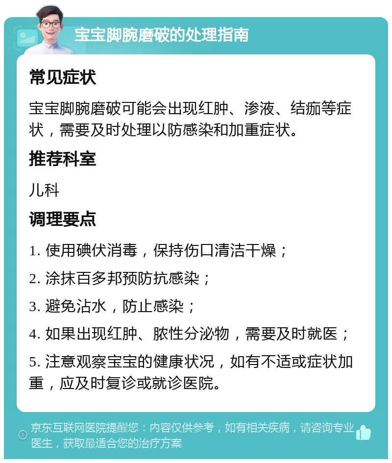 宝宝脚腕磨破的处理指南 常见症状 宝宝脚腕磨破可能会出现红肿、渗液、结痂等症状，需要及时处理以防感染和加重症状。 推荐科室 儿科 调理要点 1. 使用碘伏消毒，保持伤口清洁干燥； 2. 涂抹百多邦预防抗感染； 3. 避免沾水，防止感染； 4. 如果出现红肿、脓性分泌物，需要及时就医； 5. 注意观察宝宝的健康状况，如有不适或症状加重，应及时复诊或就诊医院。