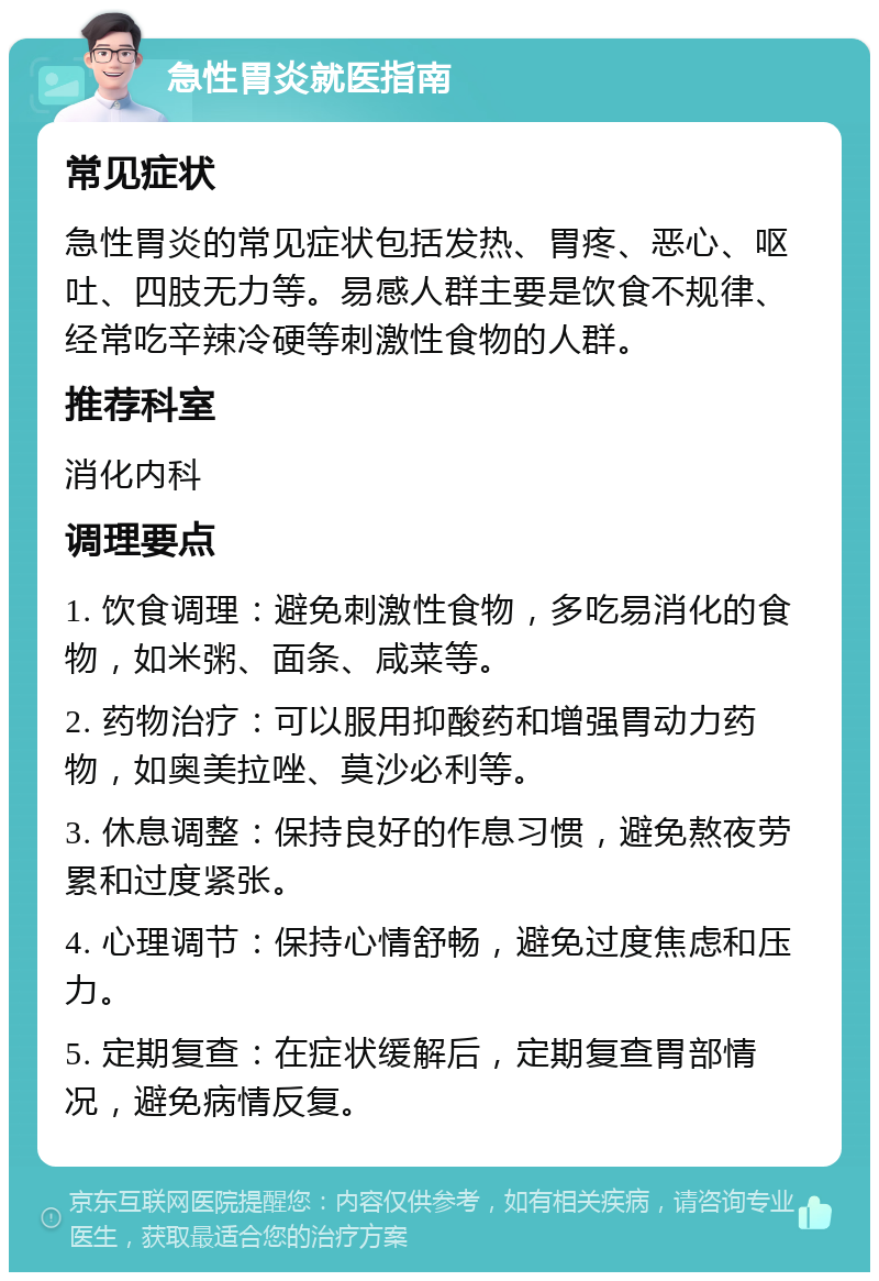 急性胃炎就医指南 常见症状 急性胃炎的常见症状包括发热、胃疼、恶心、呕吐、四肢无力等。易感人群主要是饮食不规律、经常吃辛辣冷硬等刺激性食物的人群。 推荐科室 消化内科 调理要点 1. 饮食调理：避免刺激性食物，多吃易消化的食物，如米粥、面条、咸菜等。 2. 药物治疗：可以服用抑酸药和增强胃动力药物，如奥美拉唑、莫沙必利等。 3. 休息调整：保持良好的作息习惯，避免熬夜劳累和过度紧张。 4. 心理调节：保持心情舒畅，避免过度焦虑和压力。 5. 定期复查：在症状缓解后，定期复查胃部情况，避免病情反复。