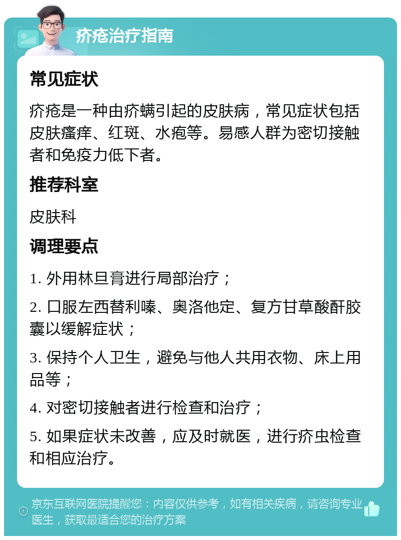 疥疮治疗指南 常见症状 疥疮是一种由疥螨引起的皮肤病，常见症状包括皮肤瘙痒、红斑、水疱等。易感人群为密切接触者和免疫力低下者。 推荐科室 皮肤科 调理要点 1. 外用林旦膏进行局部治疗； 2. 口服左西替利嗪、奥洛他定、复方甘草酸酐胶囊以缓解症状； 3. 保持个人卫生，避免与他人共用衣物、床上用品等； 4. 对密切接触者进行检查和治疗； 5. 如果症状未改善，应及时就医，进行疥虫检查和相应治疗。