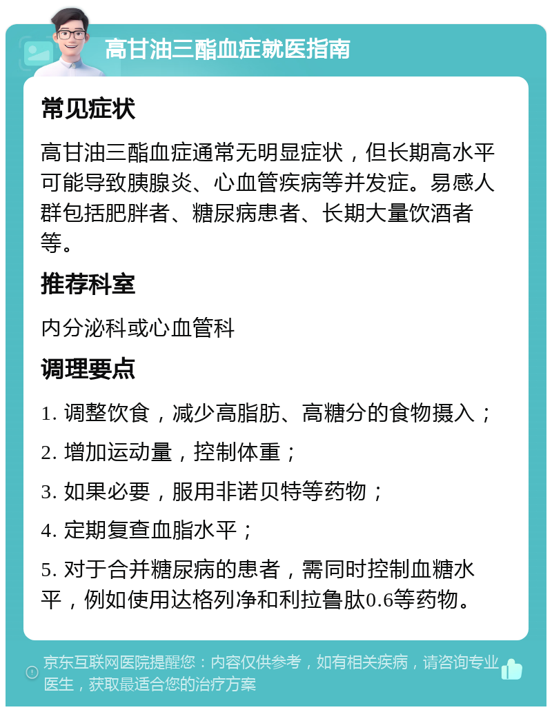 高甘油三酯血症就医指南 常见症状 高甘油三酯血症通常无明显症状，但长期高水平可能导致胰腺炎、心血管疾病等并发症。易感人群包括肥胖者、糖尿病患者、长期大量饮酒者等。 推荐科室 内分泌科或心血管科 调理要点 1. 调整饮食，减少高脂肪、高糖分的食物摄入； 2. 增加运动量，控制体重； 3. 如果必要，服用非诺贝特等药物； 4. 定期复查血脂水平； 5. 对于合并糖尿病的患者，需同时控制血糖水平，例如使用达格列净和利拉鲁肽0.6等药物。